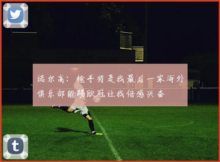 诺尔高：枪手将是我最后一家海外俱乐部能踢欧冠让我倍感兴奋
