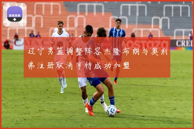 辽宁男篮调整阵容杰隆布朗与奥利弗注册取消亨特成功加盟