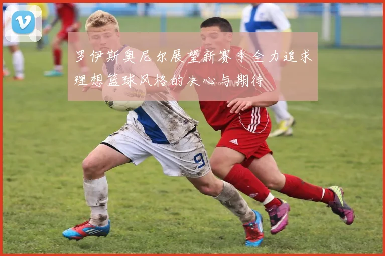 罗伊斯奥尼尔展望新赛季全力追求理想篮球风格的决心与期待