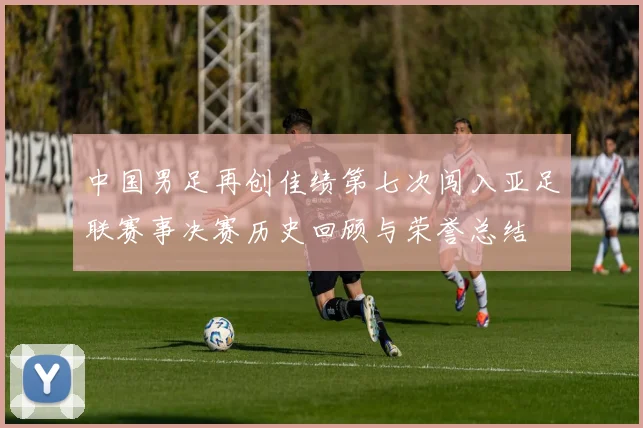中国男足再创佳绩第七次闯入亚足联赛事决赛历史回顾与荣誉总结