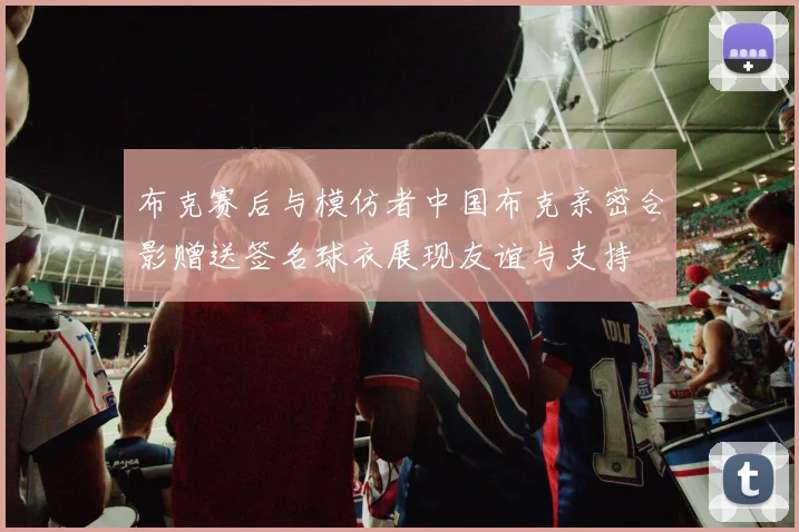 布克赛后与模仿者中国布克亲密合影赠送签名球衣展现友谊与支持