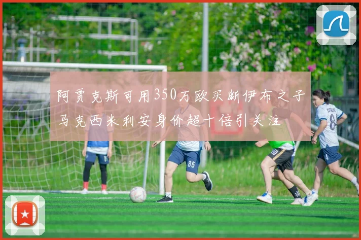 阿贾克斯可用350万欧买断伊布之子马克西米利安身价超十倍引关注