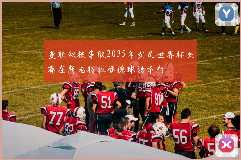 曼联积极争取2035年女足世界杯决赛在新老特拉福德球场举行