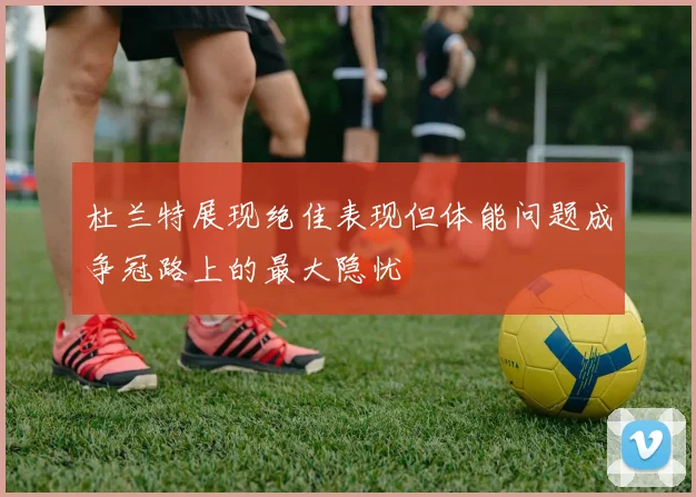 杜兰特展现绝佳表现但体能问题成争冠路上的最大隐忧