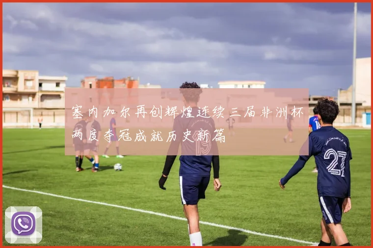 塞内加尔再创辉煌连续三届非洲杯两度夺冠成就历史新篇
