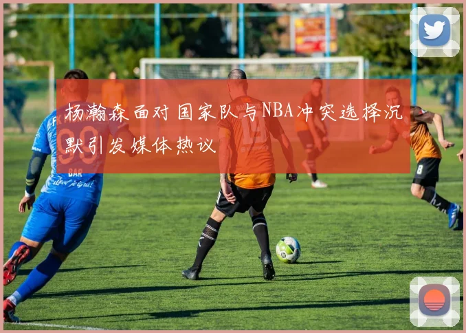 杨瀚森面对国家队与NBA冲突选择沉默引发媒体热议
