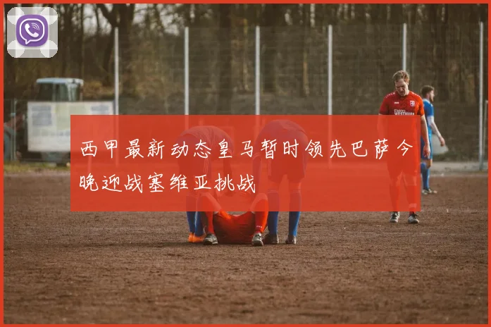西甲最新动态皇马暂时领先巴萨今晚迎战塞维亚挑战