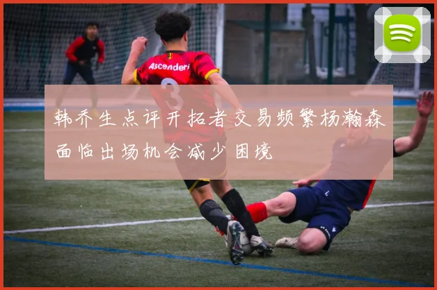 韩乔生点评开拓者交易频繁杨瀚森面临出场机会减少困境