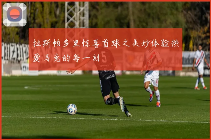 拉斯帕多里惊喜首球之美妙体验热爱马竞的每一刻