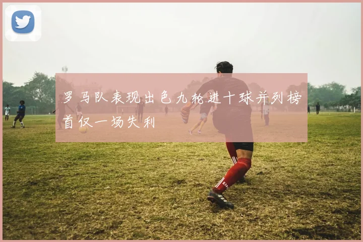 罗马队表现出色九轮进十球并列榜首仅一场失利