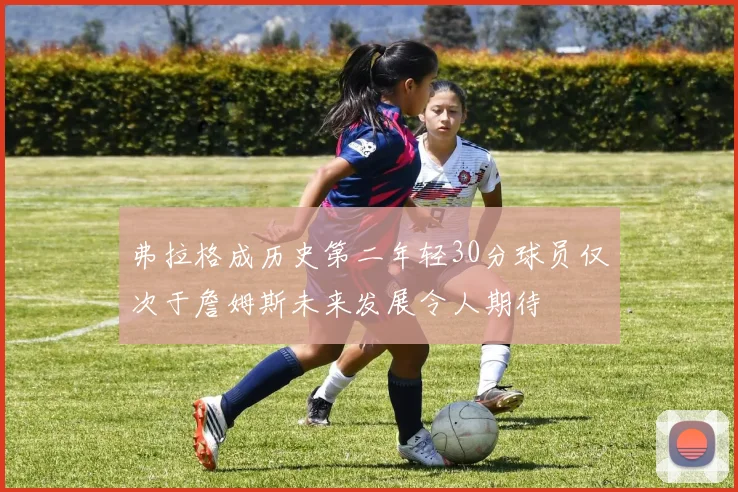 弗拉格成历史第二年轻30分球员仅次于詹姆斯未来发展令人期待