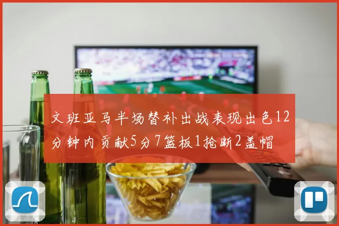 文班亚马半场替补出战表现出色12分钟内贡献5分7篮板1抢断2盖帽