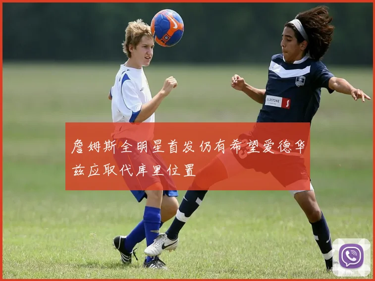 詹姆斯全明星首发仍有希望爱德华兹应取代库里位置