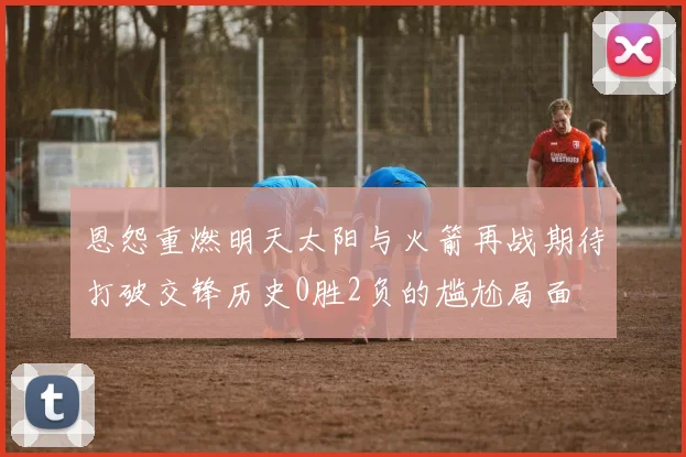 恩怨重燃明天太阳与火箭再战期待打破交锋历史0胜2负的尴尬局面