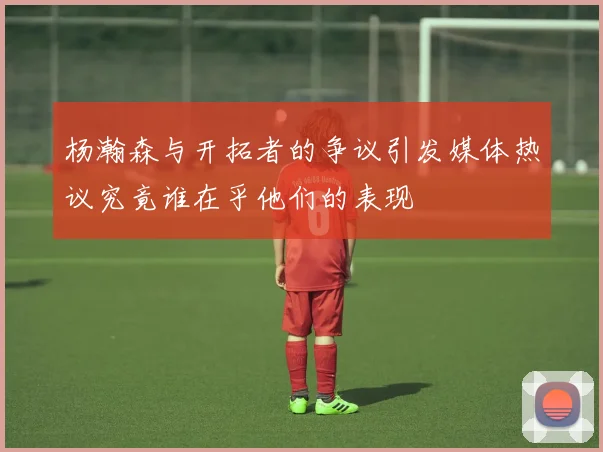 杨瀚森与开拓者的争议引发媒体热议究竟谁在乎他们的表现
