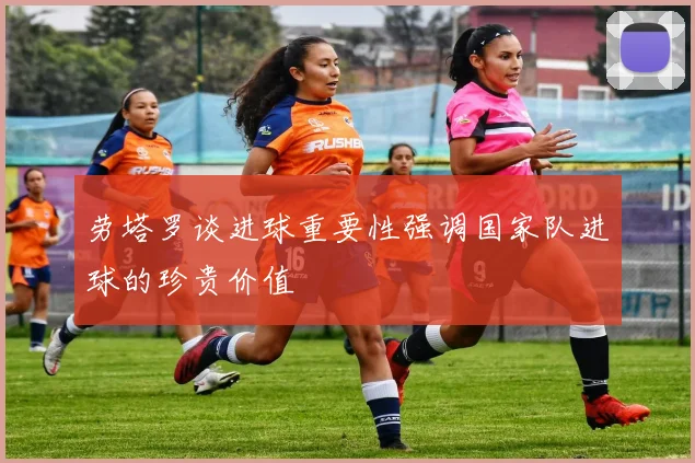 劳塔罗谈进球重要性强调国家队进球的珍贵价值
