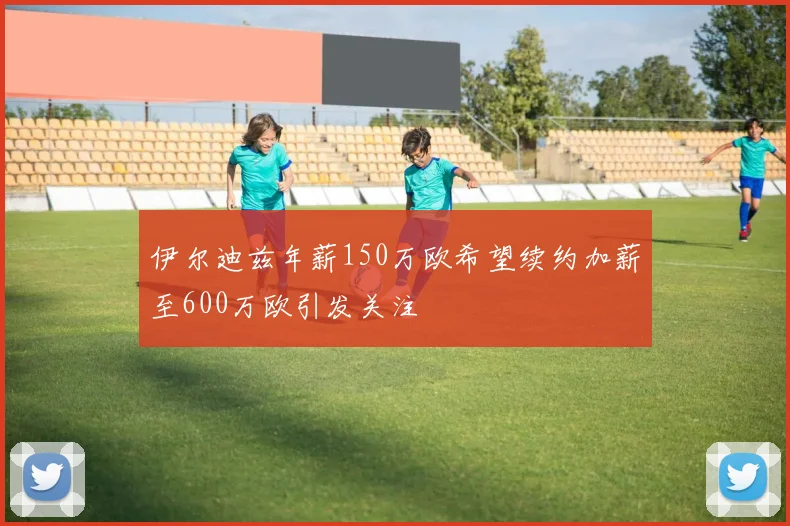 伊尔迪兹年薪150万欧希望续约加薪至600万欧引发关注