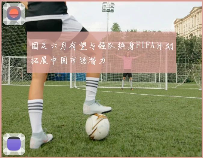 国足六月有望与强队热身FIFA计划拓展中国市场潜力