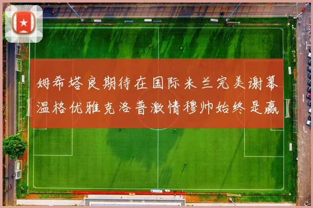 姆希塔良期待在国际米兰完美谢幕温格优雅克洛普激情穆帅始终是赢家