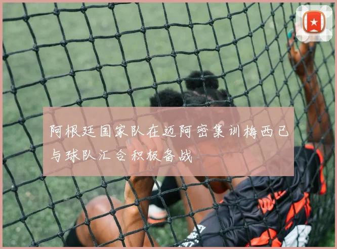 阿根廷国家队在迈阿密集训梅西已与球队汇合积极备战