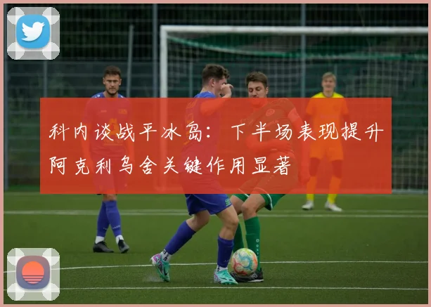科内谈战平冰岛：下半场表现提升阿克利乌舍关键作用显著