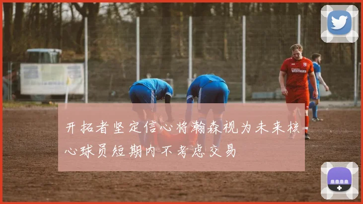 开拓者坚定信心将瀚森视为未来核心球员短期内不考虑交易