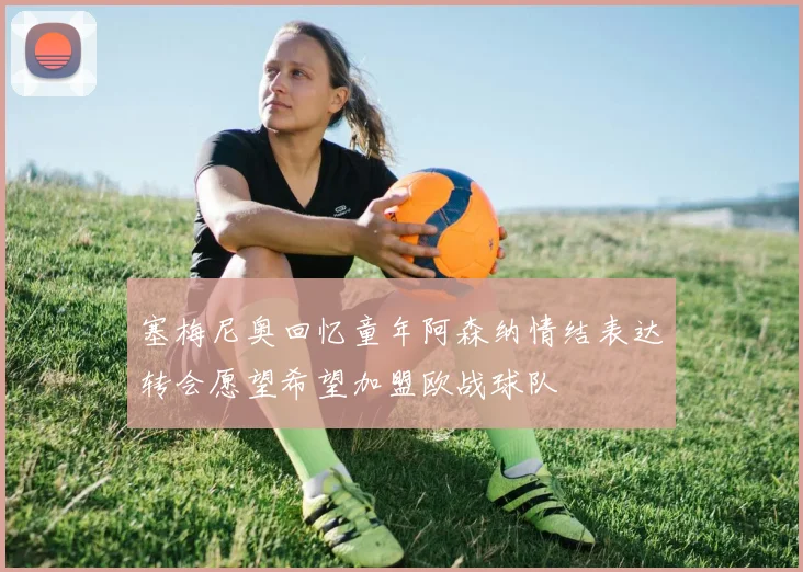 塞梅尼奥回忆童年阿森纳情结表达转会愿望希望加盟欧战球队