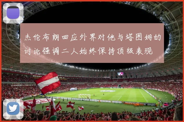 杰伦布朗回应外界对他与塔图姆的讨论强调二人始终保持顶级表现