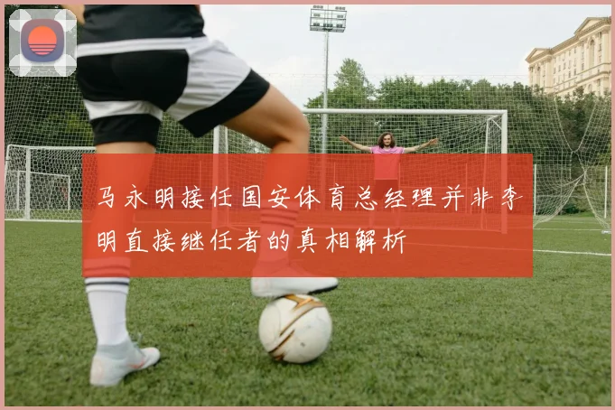 马永明接任国安体育总经理并非李明直接继任者的真相解析