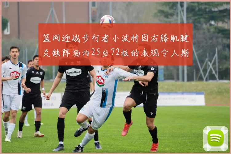 篮网迎战步行者小波特因右膝肌腱炎缺阵场均25分72板的表现令人期待