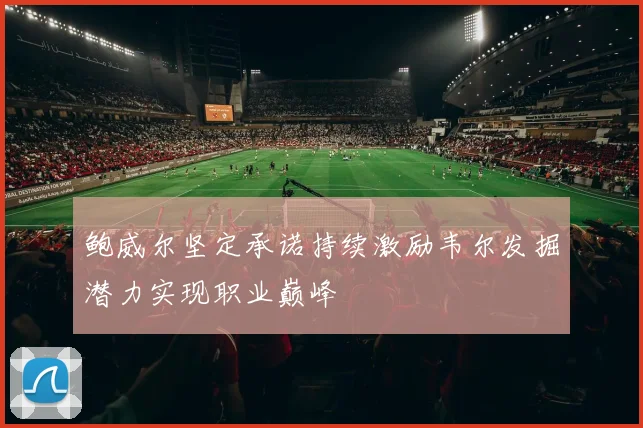 鲍威尔坚定承诺持续激励韦尔发掘潜力实现职业巅峰
