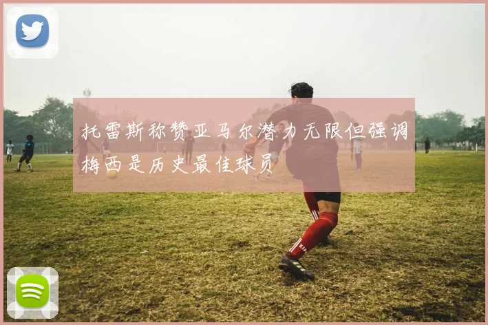 托雷斯称赞亚马尔潜力无限但强调梅西是历史最佳球员