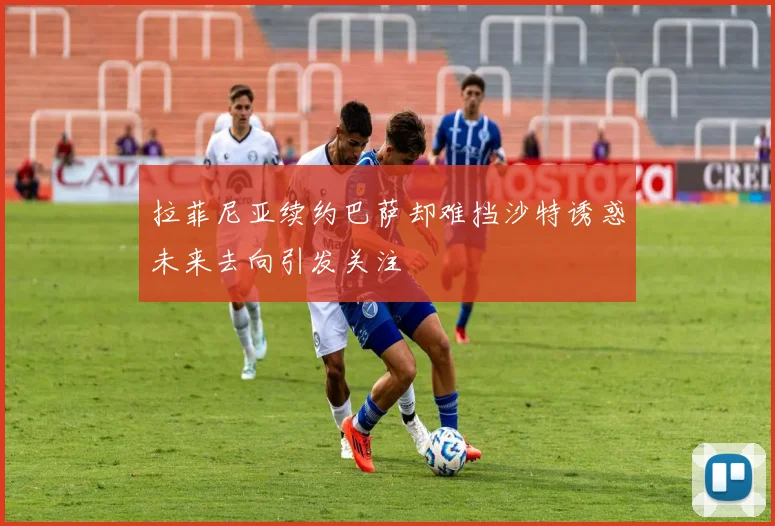 拉菲尼亚续约巴萨却难挡沙特诱惑未来去向引发关注