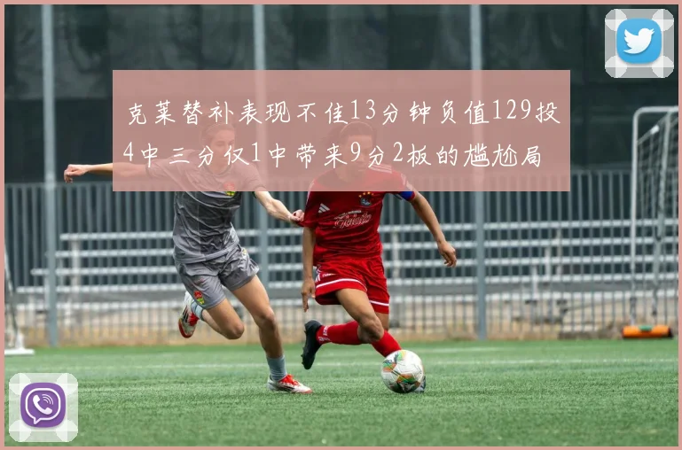 克莱替补表现不佳13分钟负值129投4中三分仅1中带来9分2板的尴尬局面