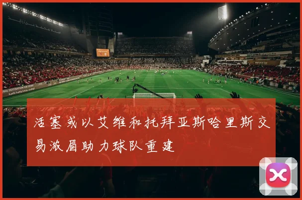 活塞或以艾维和托拜亚斯哈里斯交易浓眉助力球队重建
