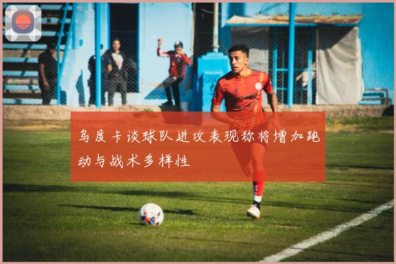 乌度卡谈球队进攻表现称将增加跑动与战术多样性