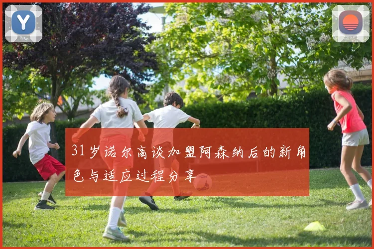 31岁诺尔高谈加盟阿森纳后的新角色与适应过程分享