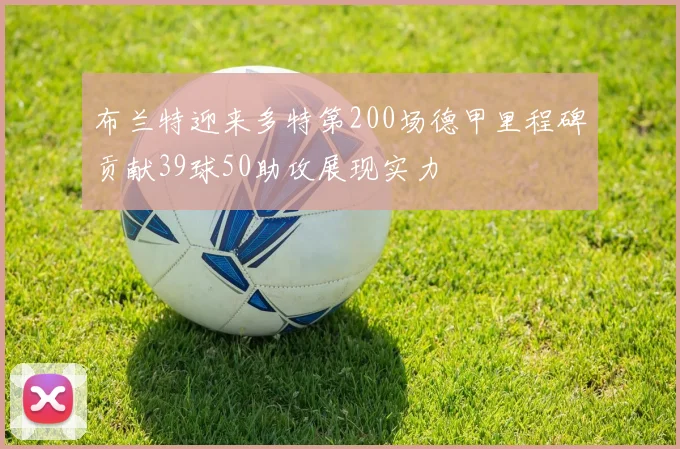 布兰特迎来多特第200场德甲里程碑贡献39球50助攻展现实力