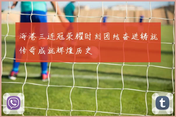 海港三连冠荣耀时刻团结奋进铸就传奇成就辉煌历史