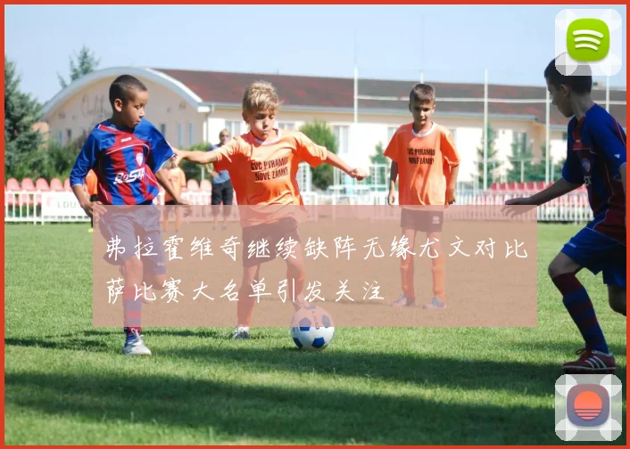 弗拉霍维奇继续缺阵无缘尤文对比萨比赛大名单引发关注