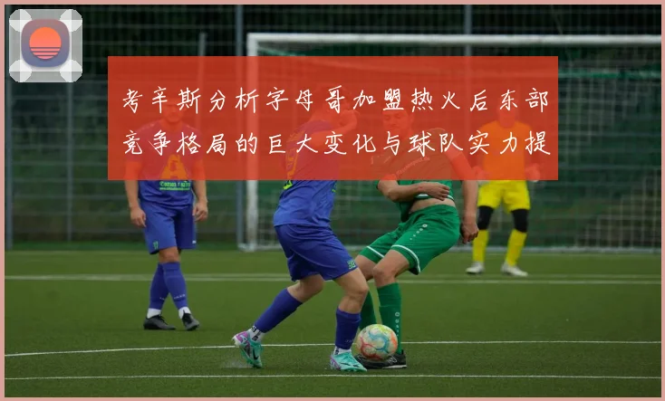 考辛斯分析字母哥加盟热火后东部竞争格局的巨大变化与球队实力提升