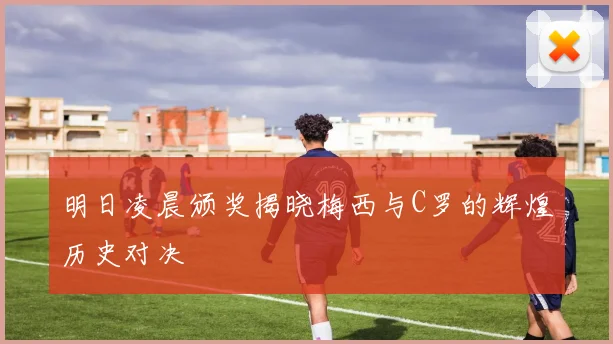 明日凌晨颁奖揭晓梅西与C罗的辉煌历史对决