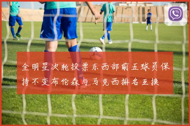 全明星次轮投票东西部前五球员保持不变布伦森与马克西排名互换