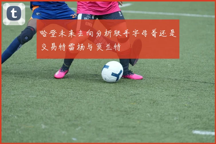 哈登未来去向分析联手字母哥还是交易特雷杨与莫兰特